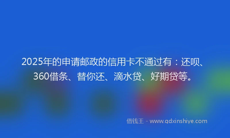 2025年的申请邮政的信用卡不通过有：还呗、360借条、替你还、滴水贷、好期贷等。