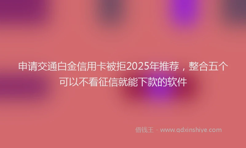 申请交通白金信用卡被拒2025年推荐，整合五个可以不看征信就能下款的软件