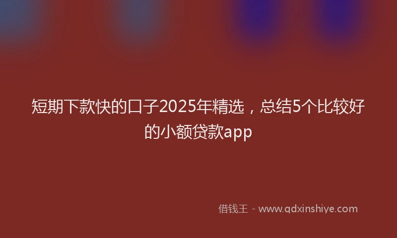 短期下款快的口子2025年精选，总结5个比较好的小额贷款app