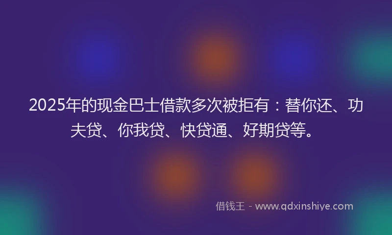 2025年的现金巴士借款多次被拒有：替你还、功夫贷、你我贷、快贷通、好期贷等。