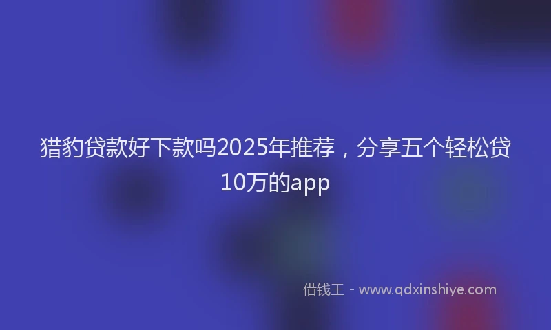 猎豹贷款好下款吗2025年推荐，分享五个轻松贷10万的app