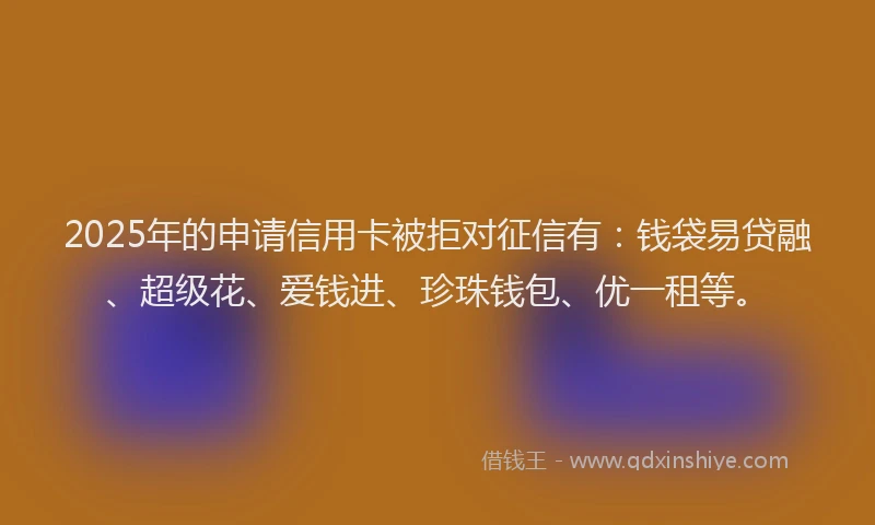 2025年的申请信用卡被拒对征信有：钱袋易贷融、超级花、爱钱进、珍珠钱包、优一租等。