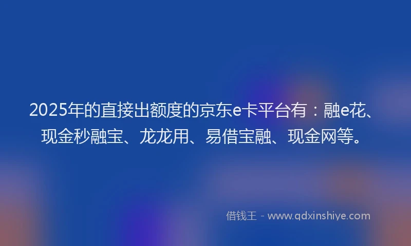 2025年的直接出额度的京东e卡平台有：融e花、现金秒融宝、龙龙用、易借宝融、现金网等。