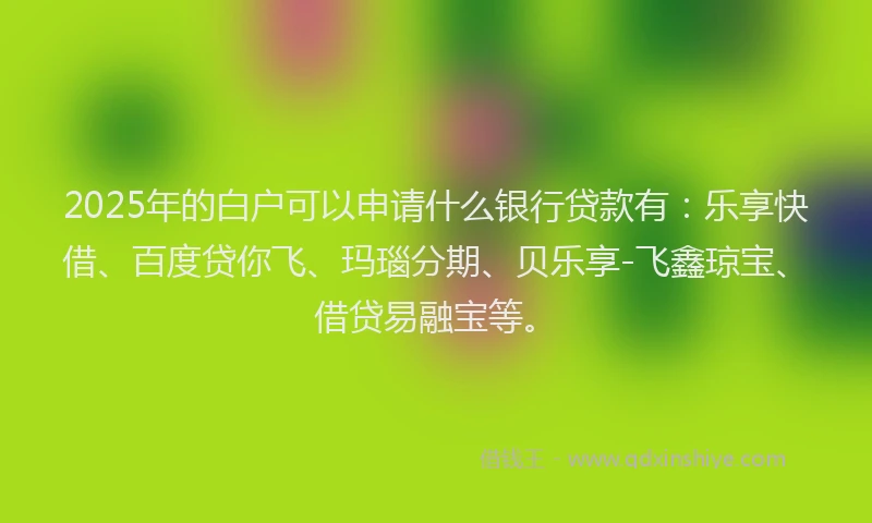 2025年的白户可以申请什么银行贷款有：乐享快借、百度贷你飞、玛瑙分期、贝乐享-飞鑫琼宝、借贷易融宝等。