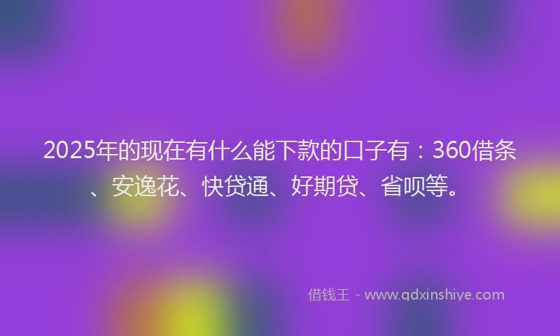 2025年的现在有什么能下款的口子有：360借条、安逸花、快贷通、好期贷、省呗等。