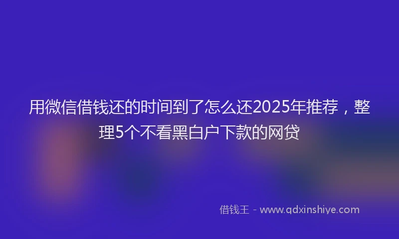 用微信借钱还的时间到了怎么还2025年推荐，整理5个不看黑白户下款的网贷