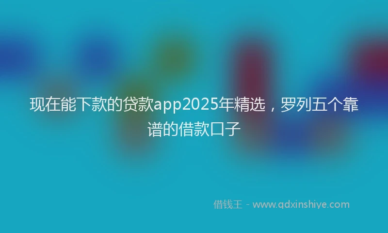 现在能下款的贷款app2025年精选，罗列五个靠谱的借款口子