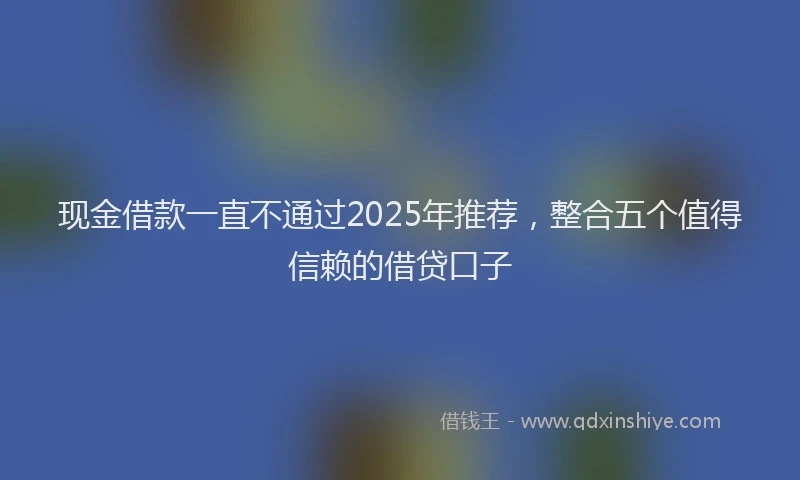 现金借款一直不通过2025年推荐，整合五个值得信赖的借贷口子