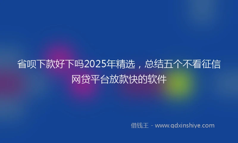 省呗下款好下吗2025年精选，总结五个不看征信网贷平台放款快的软件