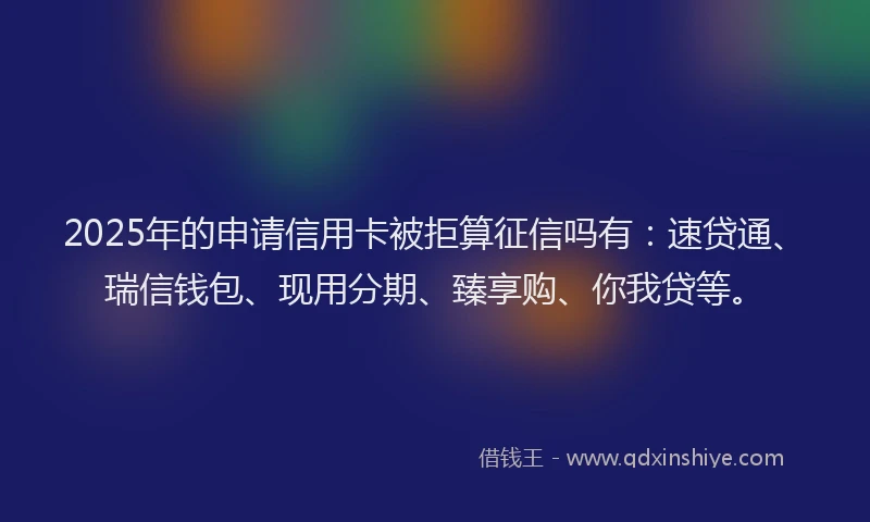 2025年的申请信用卡被拒算征信吗有：速贷通、瑞信钱包、现用分期、臻享购、你我贷等。