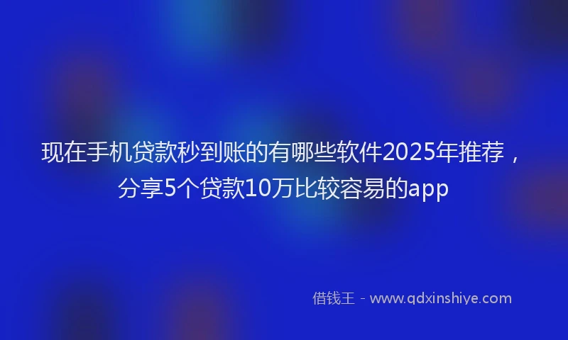 现在手机贷款秒到账的有哪些软件2025年推荐，分享5个贷款10万比较容易的app
