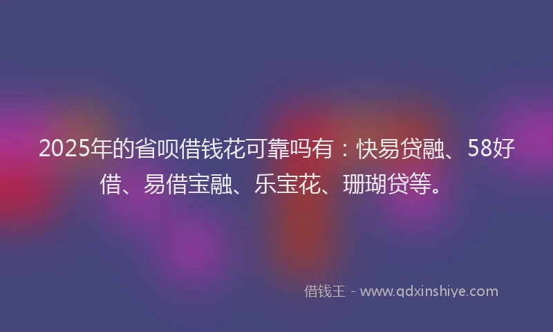 2025年的省呗借钱花可靠吗有：快易贷融、58好借、易借宝融、乐宝花、珊瑚贷等。
