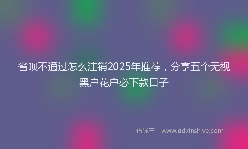 省呗不通过怎么注销2025年推荐，分享五个无视黑户花户必下款口子
