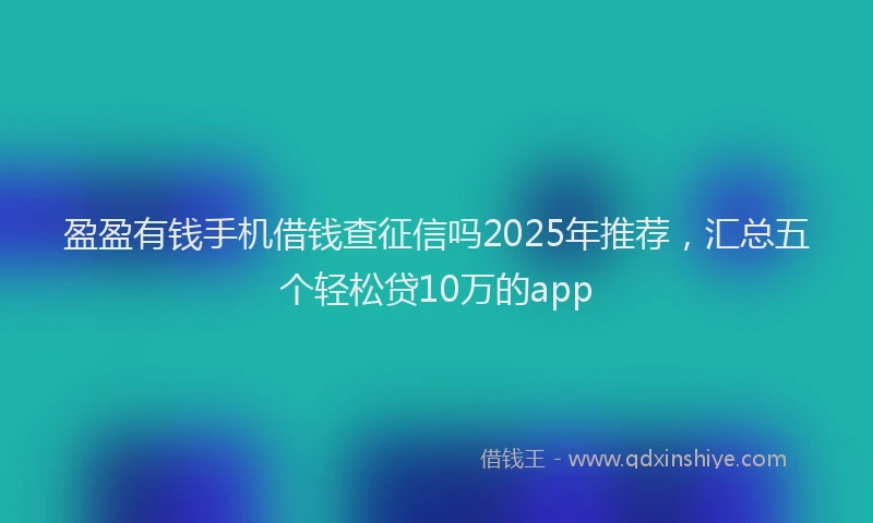 盈盈有钱手机借钱查征信吗2025年推荐，汇总五个轻松贷10万的app