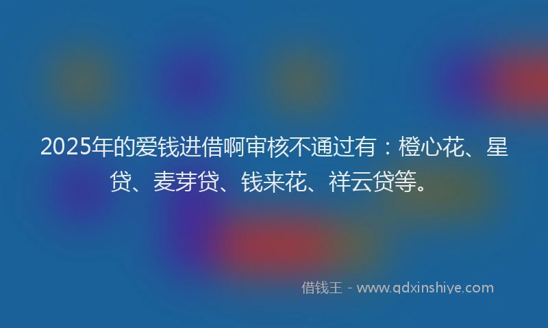 2025年的爱钱进借啊审核不通过有：橙心花、星贷、麦芽贷、钱来花、祥云贷等。