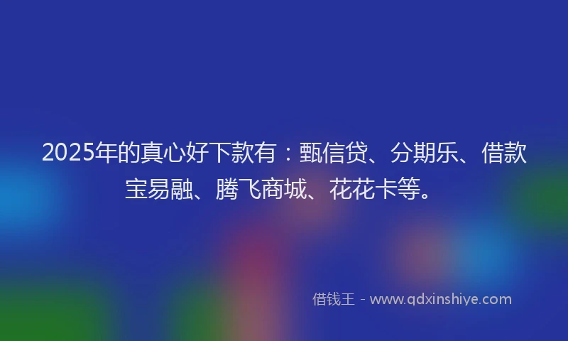 2025年的真心好下款有：甄信贷、分期乐、借款宝易融、腾飞商城、花花卡等。