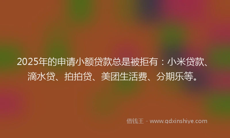 2025年的申请小额贷款总是被拒有：小米贷款、滴水贷、拍拍贷、美团生活费、分期乐等。