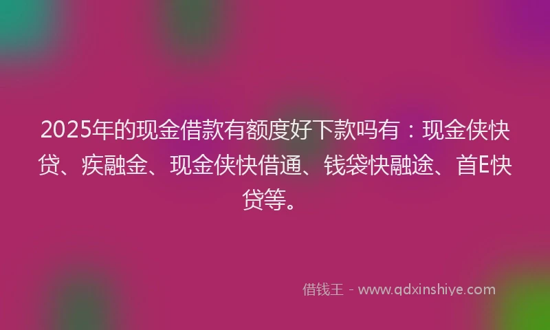 2025年的现金借款有额度好下款吗有：现金侠快贷、疾融金、现金侠快借通、钱袋快融途、首E快贷等。