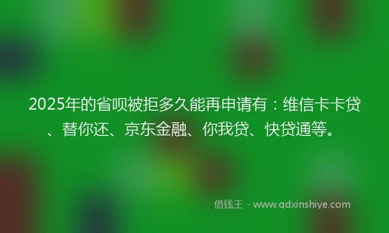 2025年的省呗被拒多久能再申请有：维信卡卡贷、替你还、京东金融、你我贷、快贷通等。