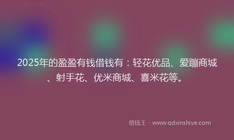 2025年的盈盈有钱借钱有：轻花优品、爱蹦商城、射手花、优米商城、喜米花等。