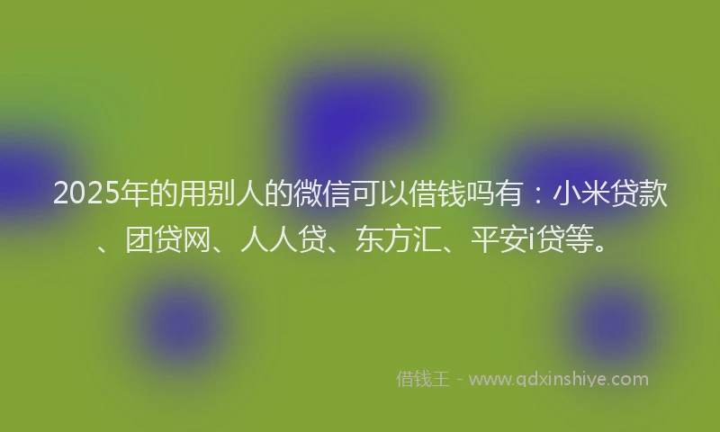 2025年的用别人的微信可以借钱吗有：小米贷款、团贷网、人人贷、东方汇、平安i贷等。