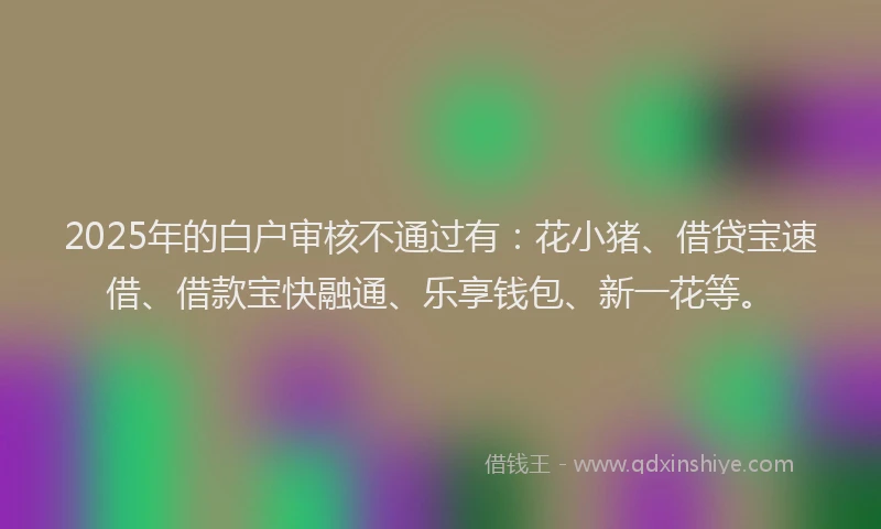 2025年的白户审核不通过有：花小猪、借贷宝速借、借款宝快融通、乐享钱包、新一花等。