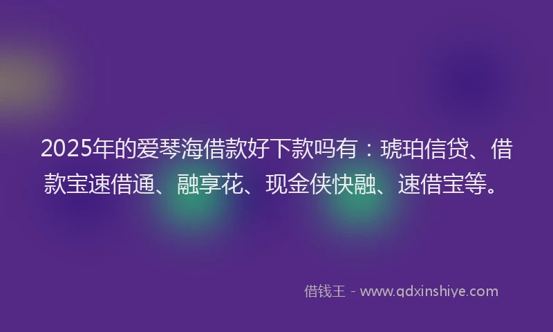 2025年的爱琴海借款好下款吗有：琥珀信贷、借款宝速借通、融享花、现金侠快融、速借宝等。
