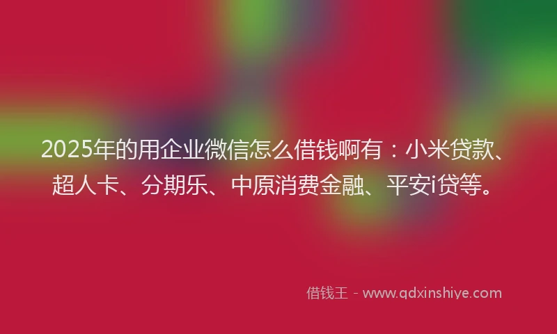 2025年的用企业微信怎么借钱啊有：小米贷款、超人卡、分期乐、中原消费金融、平安i贷等。