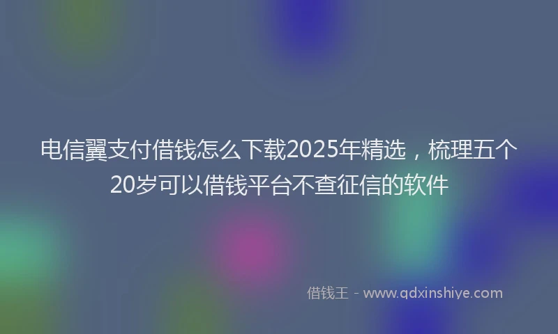 电信翼支付借钱怎么下载2025年精选，梳理五个20岁可以借钱平台不查征信的软件