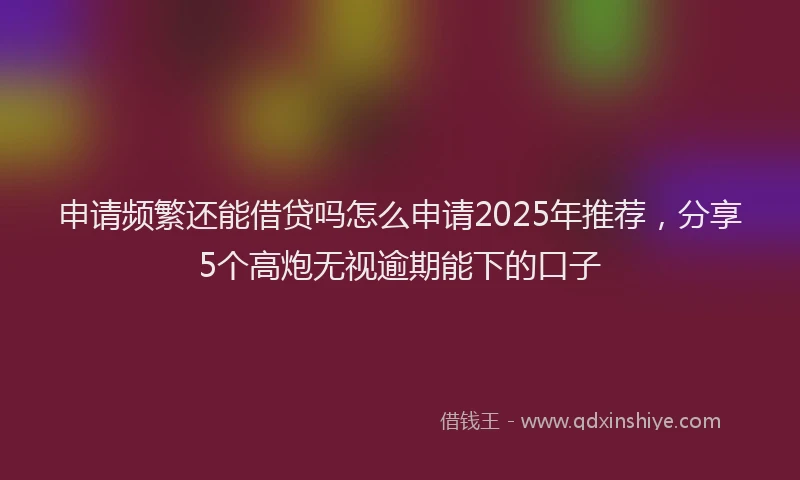 申请频繁还能借贷吗怎么申请2025年推荐，分享5个高炮无视逾期能下的口子