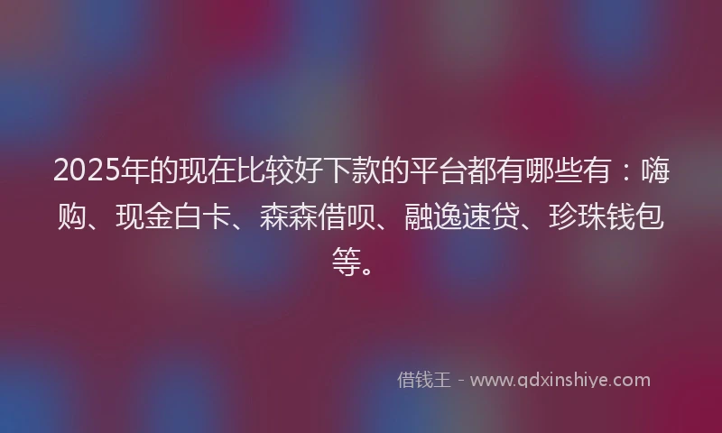 2025年的现在比较好下款的平台都有哪些有：嗨购、现金白卡、森森借呗、融逸速贷、珍珠钱包等。