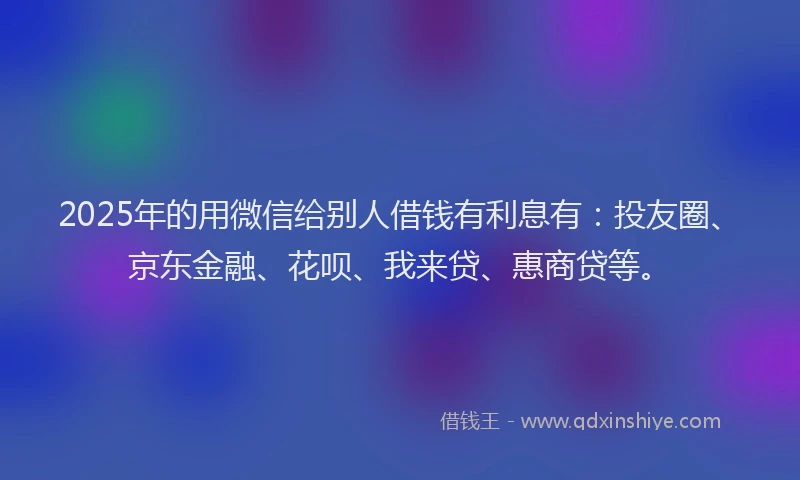 2025年的用微信给别人借钱有利息有：投友圈、京东金融、花呗、我来贷、惠商贷等。
