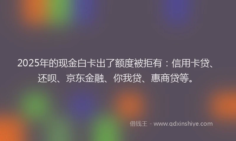 2025年的现金白卡出了额度被拒有：信用卡贷、还呗、京东金融、你我贷、惠商贷等。