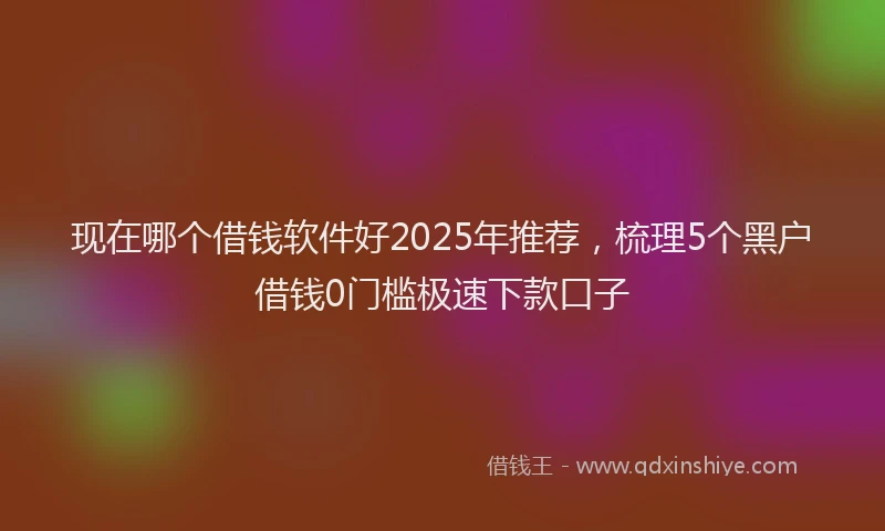 现在哪个借钱软件好2025年推荐，梳理5个黑户借钱0门槛极速下款口子