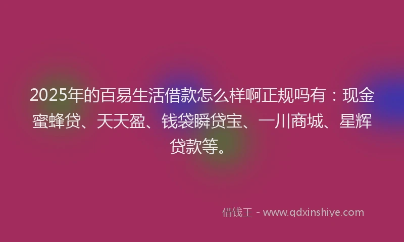 2025年的百易生活借款怎么样啊正规吗有：现金蜜蜂贷、天天盈、钱袋瞬贷宝、一川商城、星辉贷款等。