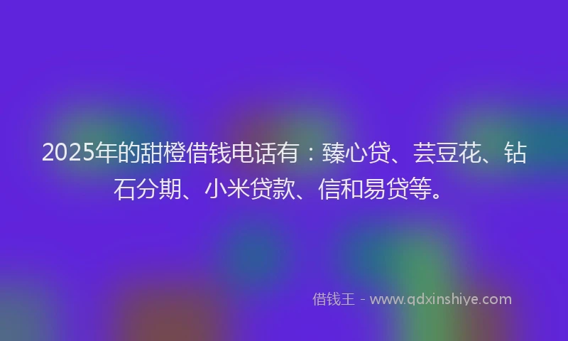 2025年的甜橙借钱电话有：臻心贷、芸豆花、钻石分期、小米贷款、信和易贷等。