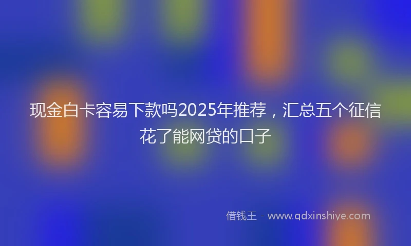 现金白卡容易下款吗2025年推荐，汇总五个征信花了能网贷的口子