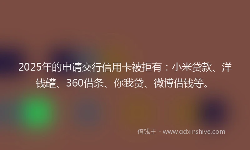 2025年的申请交行信用卡被拒有：小米贷款、洋钱罐、360借条、你我贷、微博借钱等。