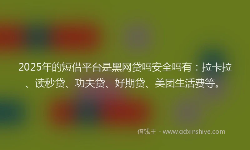 2025年的短借平台是黑网贷吗安全吗有：拉卡拉、读秒贷、功夫贷、好期贷、美团生活费等。