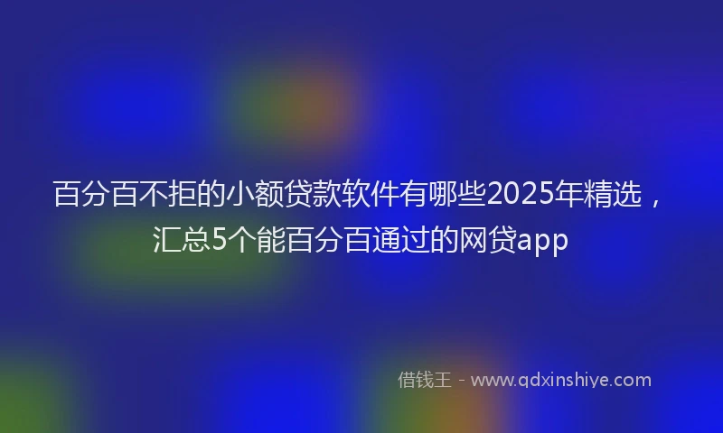 百分百不拒的小额贷款软件有哪些2025年精选，汇总5个能百分百通过的网贷app