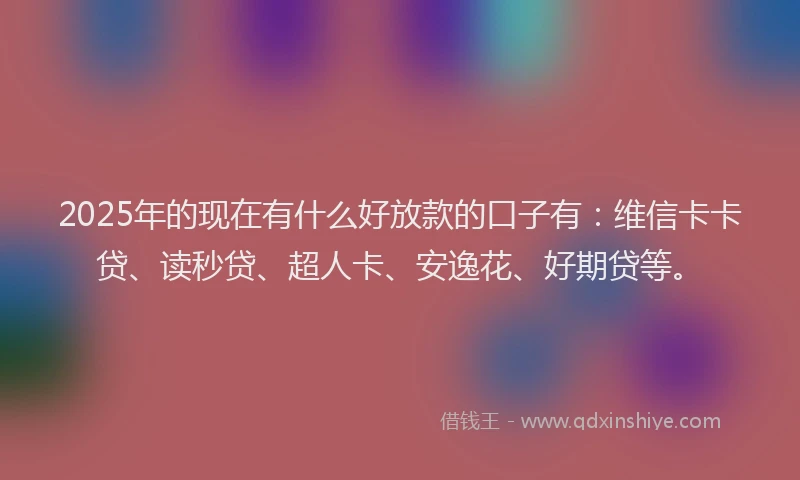 2025年的现在有什么好放款的口子有：维信卡卡贷、读秒贷、超人卡、安逸花、好期贷等。