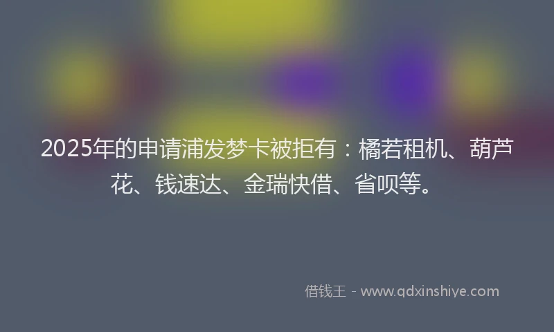 2025年的申请浦发梦卡被拒有：橘若租机、葫芦花、钱速达、金瑞快借、省呗等。