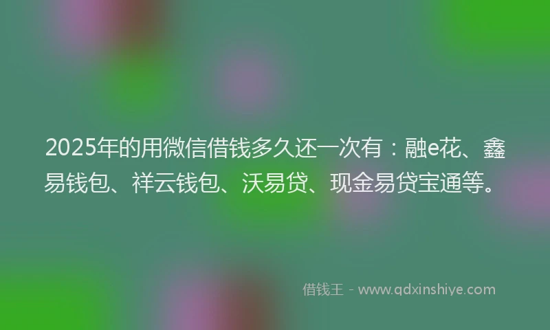 2025年的用微信借钱多久还一次有：融e花、鑫易钱包、祥云钱包、沃易贷、现金易贷宝通等。