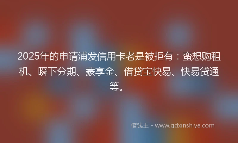 2025年的申请浦发信用卡老是被拒有：蛮想购租机、瞬下分期、蒙享金、借贷宝快易、快易贷通等。