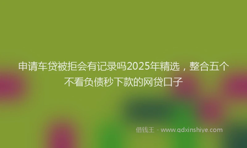 申请车贷被拒会有记录吗2025年精选，整合五个不看负债秒下款的网贷口子