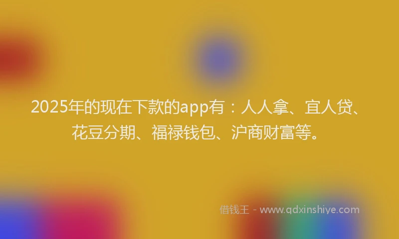 2025年的现在下款的app有：人人拿、宜人贷、花豆分期、福禄钱包、沪商财富等。