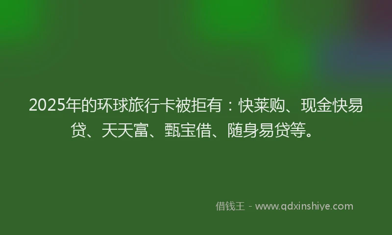 2025年的环球旅行卡被拒有：快莱购、现金快易贷、天天富、甄宝借、随身易贷等。