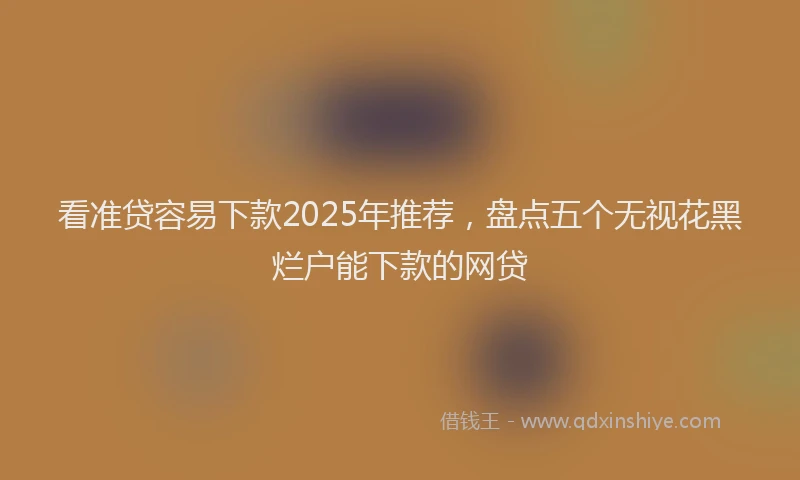 看准贷容易下款2025年推荐，盘点五个无视花黑烂户能下款的网贷