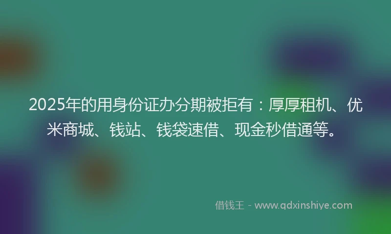 2025年的用身份证办分期被拒有：厚厚租机、优米商城、钱站、钱袋速借、现金秒借通等。