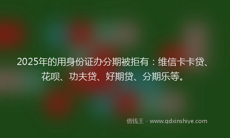 2025年的用身份证办分期被拒有：维信卡卡贷、花呗、功夫贷、好期贷、分期乐等。